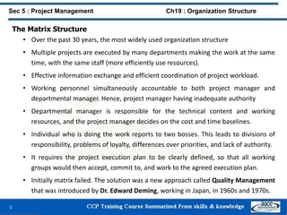 The Matrix Structure
• Over the past 30 years, the most widely used organization structure
• Multiple projects are executed by many departments making the work at the same
time, with the same staff (more efficiently use resources).
• Effective information exchange and efficient coordination of project workload.
• Working personnel simultaneously accountable to both project manager and
departmental manager. Hence, project manager having inadequate authority
• Departmental manager is responsible for the technical content and working
resources, and the project manager decides on the cost and time baselines.
• Individual who is doing the work reports to two bosses. This leads to divisions of
responsibility, problems of loyalty, differences over priorities, and lack of authority.
• It requires the project execution plan to be clearly defined, so that all working
groups would then accept, commit to, and work to the agreed execution plan.
• Initially matrix failed. The solution was a new approach called Quality Management
that was introduced by Dr. Edward Deming, working in Japan, in 1960s and 1970s.
5
Sec 5 : Project Management Ch19 : Organization Structure
 