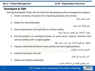 Demingism & TQM
Deming developed 14-key sets of criteria for developing quality management program:
1. Create constancy of purpose for improving products and services
‫انشاء‬‫اهداف‬‫ثابتة‬
2. Adopt the new philosophy
‫تبنى‬‫فلسفة‬‫عمل‬‫جديدة‬
3. Cease dependence on inspection to achieve quality
‫تجنب‬‫االعتماد‬‫على‬‫الفحص‬‫كوسيلة‬‫وحيدة‬
4. End the practice of awarding business on price alone; instead, minimize total
cost by working with a single supplier
‫التوقف‬‫عن‬‫تقييم‬‫االعمال‬‫على‬‫اساس‬‫السعر‬‫فقط‬
5. Improve constantly & forever every process for planning/production
‫التحسين‬‫المستمر‬‫للعمليات‬
6. Institute training on the job
‫أسس‬‫للتدريب‬‫في‬‫العمل‬
7. Adopt and institute leadership
‫أسس‬‫لمفهوم‬‫القيادة‬‫من‬‫هم‬‫القادة‬‫والمدراء‬
6
Sec 5 : Project Management Ch19 : Organization Structure
 