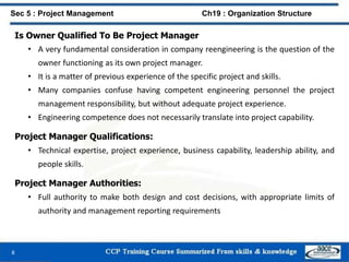 Is Owner Qualified To Be Project Manager
• A very fundamental consideration in company reengineering is the question of the
owner functioning as its own project manager.
• It is a matter of previous experience of the specific project and skills.
• Many companies confuse having competent engineering personnel the project
management responsibility, but without adequate project experience.
• Engineering competence does not necessarily translate into project capability.
Project Manager Qualifications:
• Technical expertise, project experience, business capability, leadership ability, and
people skills.
Project Manager Authorities:
• Full authority to make both design and cost decisions, with appropriate limits of
authority and management reporting requirements
8
Sec 5 : Project Management Ch19 : Organization Structure
 