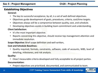 Establishing Objectives
General:
• The key to successful acceptance, by all, is a set of well-defined objectives.
• Objectives guide development of goals, procedures, criteria, cost/time targets.
• Objectives always will be a compromise between quality, cost, and schedule.
• Developing objectives assists in building team commitment and understanding.
Client Satisfaction:
• It’s the most important objective.
• Reports concerning this objective, should receive top management attention and
immediate resolution.
Scope Objective: Brief scope definition and well-written,
Cost and Schedule Baselines:
• Quality required, formats, constraints, software, code of accounts, WBS, level of
detailing, milestones, and risk analysis.
Quality:
• Clear/ measurable criteria developed and fully acceptable to all project parties.
Documentation:
• Project objectives are prioritized, documented, and communicated to team.
10
Sec 5 : Project Management Ch20 : Project Planning
 