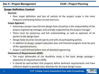 Scope Definition Control
General:
• Poor scope definition and loss of control of the project scope is the most
frequent contributing factors to cost overruns.
Scope Approval :
• Achieving a proper input for the design from all parties is the responsibility of the
project engineering manager, and strongly supported by the project manager
• There must be consensus and full understanding, as well as approval, of all
parties to the design basis
• Design basis must be shared openly and with all participating parties.
• In addition to design, project execution plan and financial program must be part
of the approval process.
• Scope is well defined before start of detailed engineering
Statement of Requirements (SOR):
• The major deliverable of the feasibility study is the basic design package—
statement of requirements (SOR).
• It should be well-written that properly define technical requirements and have
sufficient depth to provide clear direction for all major design issues.
11
Sec 5 : Project Management Ch20 : Project Planning
 