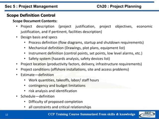 Scope Definition Control
Scope Document Contents:
• Project description (project justification, project objectives, economic
justification, and if pertinent, facilities description)
• Design basis and specs
• Process definition (flow diagrams, startup and shutdown requirements)
• Mechanical definition (Drawings, plot plans, equipment list)
• Instrument definition (control points, set points, low level alarms, etc.)
• Safety system (hazards analysis, safety devices list)
• Project location (productivity factors, delivery, infrastructure requirements)
• Project conditions (offshore installations, site and access problems)
• Estimate—definition
• Work quantities, takeoffs, labor/ staff hours
• contingency and budget limitations
• risk analysis and identification
• Schedule—definition
• Difficulty of proposed completion
• all constraints and critical relationships
12
Sec 5 : Project Management Ch20 : Project Planning
 