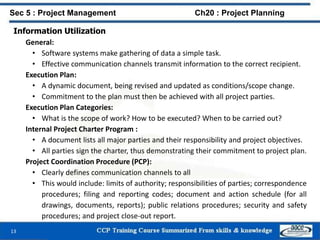 Information Utilization
General:
• Software systems make gathering of data a simple task.
• Effective communication channels transmit information to the correct recipient.
Execution Plan:
• A dynamic document, being revised and updated as conditions/scope change.
• Commitment to the plan must then be achieved with all project parties.
Execution Plan Categories:
• What is the scope of work? How to be executed? When to be carried out?
Internal Project Charter Program :
• A document lists all major parties and their responsibility and project objectives.
• All parties sign the charter, thus demonstrating their commitment to project plan.
Project Coordination Procedure (PCP):
• Clearly defines communication channels to all
• This would include: limits of authority; responsibilities of parties; correspondence
procedures; filing and reporting codes; document and action schedule (for all
drawings, documents, reports); public relations procedures; security and safety
procedures; and project close-out report.
13
Sec 5 : Project Management Ch20 : Project Planning
 