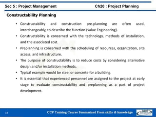 Constructability Planning
• Constructability and construction pre-planning are often used,
interchangeably, to describe the function (value Engineering).
• Constructability is concerned with the technology, methods of installation,
and the associated cost.
• Preplanning is concerned with the scheduling of resources, organization, site
access, and infrastructure.
• The purpose of constructability is to reduce costs by considering alternative
design and/or installation methods.
• Typical example would be steel or concrete for a building.
• It is essential that experienced personnel are assigned to the project at early
stage to evaluate constructability and preplanning as a part of project
development.
14
Sec 5 : Project Management Ch20 : Project Planning
 