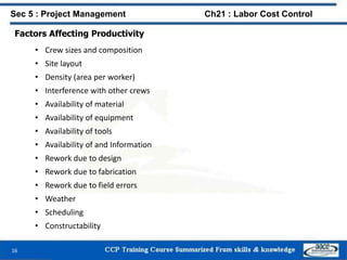 Factors Affecting Productivity
• Crew sizes and composition
• Site layout
• Density (area per worker)
• Interference with other crews
• Availability of material
• Availability of equipment
• Availability of tools
• Availability of and Information
• Rework due to design
• Rework due to fabrication
• Rework due to field errors
• Weather
• Scheduling
• Constructability
16
Sec 5 : Project Management Ch21 : Labor Cost Control
 