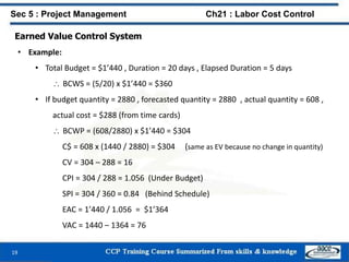 Earned Value Control System
• Example:
• Total Budget = $1’440 , Duration = 20 days , Elapsed Duration = 5 days
 BCWS = (5/20) x $1’440 = $360
• If budget quantity = 2880 , forecasted quantity = 2880 , actual quantity = 608 ,
actual cost = $288 (from time cards)
 BCWP = (608/2880) x $1’440 = $304
C$ = 608 x (1440 / 2880) = $304 (same as EV because no change in quantity)
CV = 304 – 288 = 16
CPI = 304 / 288 = 1.056 (Under Budget)
SPI = 304 / 360 = 0.84 (Behind Schedule)
EAC = 1’440 / 1.056 = $1’364
VAC = 1440 – 1364 = 76
19
Sec 5 : Project Management Ch21 : Labor Cost Control
 