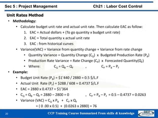 Unit Rates Method
• Methodology:
• Calculate budget unit rate and actual unit rate. Then calculate EAC as follow:
1. EAC = Actual dollars + (To go quantity x budget unit rate)
2. EAC = Total quantity x actual unit rate
3. EAC : from historical curves
• Variance(VAC) = Variance from quantity change + Variance from rate change
• Quantity Variance = Quantity Change (CQ) x Budgeted Production Rate (PB)
• Production Rate Variance = Rate Change (CP) x Forecasted Quantity(QF)
• Where: CQ = QB – QF , CP = PB – PF
• Example:
• Budget Unit Rate (PB) = $1’440 / 2880 = 0.5 $/L.F
• Actual Unit Rate (PF) = $288 / 608 = 0.4737 $/L.F
• EAC = 2880 x 0.4737 = $1’364
• CQ = QB – QF = 2880 – 2800 = 0 , CP = PB – PF = 0.5 – 0.4737 = 0.0263
• Variance (VAC) = CQ x PB + CP x QF
= ( 0 .00 x 0.5) + (0.0263 x 2880) = 76
20
Sec 5 : Project Management Ch21 : Labor Cost Control
 