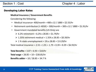 Section 1 : Cost Chapter 4 : Labor
Developing Labor Rates
Medical Insurance / Government Benefits
Considering the following:
• Medical insurance= 400/month = 400 x 12 / 1880 = $2.55/hr
• Retirement contribution (> 401K) = 300/month = 300 x 12 / 1880 = $1.91/hr
• Government mandated benefits (US Only) are
 6.2% retirement = 6.2% x 28.85 = $1.79/hr
 1.35% retirement medical = 1.35% x 28.85 = $0.39/hr
 1 % state unemployment = 1% x 28.85 = $ 0.29/hr
Total medical insurance = 2.55 + 1.91 + 1.79 + 0.39 + 0.29 = $6.93/hr
Total Benefits = 3.07 + 6.93 = $10/hr
Total wage = 28.85 + 10 = $38.85/hr
Benefits adder = 10 / 28.85 = 34.7 %
19
 