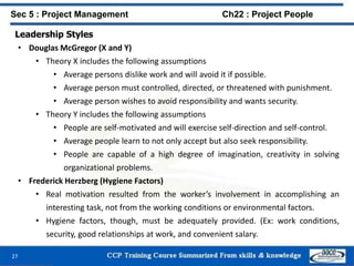 Leadership Styles
• Douglas McGregor (X and Y)
• Theory X includes the following assumptions
• Average persons dislike work and will avoid it if possible.
• Average person must controlled, directed, or threatened with punishment.
• Average person wishes to avoid responsibility and wants security.
• Theory Y includes the following assumptions
• People are self-motivated and will exercise self-direction and self-control.
• Average people learn to not only accept but also seek responsibility.
• People are capable of a high degree of imagination, creativity in solving
organizational problems.
• Frederick Herzberg (Hygiene Factors)
• Real motivation resulted from the worker’s involvement in accomplishing an
interesting task, not from the working conditions or environmental factors.
• Hygiene factors, though, must be adequately provided. (Ex: work conditions,
security, good relationships at work, and convenient salary.
27
Sec 5 : Project Management Ch22 : Project People
 