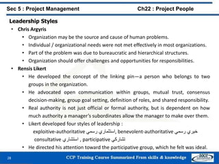 Leadership Styles
• Chris Argyris
• Organization may be the source and cause of human problems.
• Individual / organizational needs were not met effectively in most organizations.
• Part of the problem was due to bureaucratic and hierarchical structures.
• Organization should offer challenges and opportunities for responsibilities.
• Rensis Likert
• He developed the concept of the linking pin—a person who belongs to two
groups in the organization.
• He advocated open communication within groups, mutual trust, consensus
decision-making, group goal setting, definition of roles, and shared responsibility.
• Real authority is not just official or formal authority, but is dependent on how
much authority a manager’s subordinates allow the manager to make over them.
• Likert developed four styles of leadership :
exploitive-authoritative ‫استثماري‬‫رسمي‬ , benevolent-authoritative ‫خيري‬‫رسمي‬
consultative ‫استشاري‬ , participative ‫تشاركي‬
• He directed his attention toward the participative group, which he felt was ideal.
28
Sec 5 : Project Management Ch22 : Project People
 