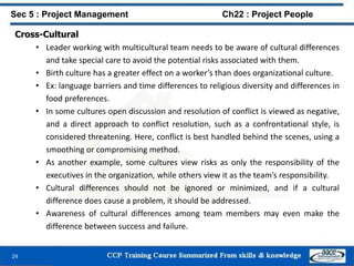 Cross-Cultural
• Leader working with multicultural team needs to be aware of cultural differences
and take special care to avoid the potential risks associated with them.
• Birth culture has a greater effect on a worker’s than does organizational culture.
• Ex: language barriers and time differences to religious diversity and differences in
food preferences.
• In some cultures open discussion and resolution of conflict is viewed as negative,
and a direct approach to conflict resolution, such as a confrontational style, is
considered threatening. Here, conflict is best handled behind the scenes, using a
smoothing or compromising method.
• As another example, some cultures view risks as only the responsibility of the
executives in the organization, while others view it as the team’s responsibility.
• Cultural differences should not be ignored or minimized, and if a cultural
difference does cause a problem, it should be addressed.
• Awareness of cultural differences among team members may even make the
difference between success and failure.
29
Sec 5 : Project Management Ch22 : Project People
 