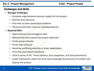 Challenges And Skills
• Manager Challenges:
• Uncertain organizational resource support for the project
• Extreme time pressures
• First-time to solve complicated problems
• Personnel and other resource interdependencies
• Required Skills:
• Apply technical and managerial skills
• Motivate the team toward the project objectives
• Create group cohesion
• Think under pressure
• Resolving conflicting priorities of other stakeholders
• Drive the team toward excellence
• Think in terms of 3D : Timely delivery, Cost compliance, and Task performance
• create mechanisms within the team that encourage the discussion of conflict and
balance the process
30
Sec 5 : Project Management Ch22 : Project People
 