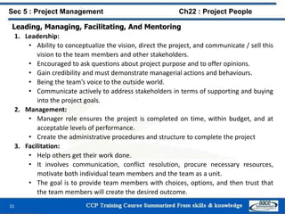 Leading, Managing, Facilitating, And Mentoring
1. Leadership:
• Ability to conceptualize the vision, direct the project, and communicate / sell this
vision to the team members and other stakeholders.
• Encouraged to ask questions about project purpose and to offer opinions.
• Gain credibility and must demonstrate managerial actions and behaviours.
• Being the team’s voice to the outside world.
• Communicate actively to address stakeholders in terms of supporting and buying
into the project goals.
2. Management:
• Manager role ensures the project is completed on time, within budget, and at
acceptable levels of performance.
• Create the administrative procedures and structure to complete the project
3. Facilitation:
• Help others get their work done.
• It involves communication, conflict resolution, procure necessary resources,
motivate both individual team members and the team as a unit.
• The goal is to provide team members with choices, options, and then trust that
the team members will create the desired outcome.
31
Sec 5 : Project Management Ch22 : Project People
 