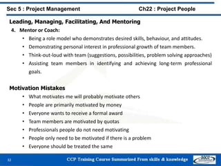 Leading, Managing, Facilitating, And Mentoring
4. Mentor or Coach:
• Being a role model who demonstrates desired skills, behaviour, and attitudes.
• Demonstrating personal interest in professional growth of team members.
• Think-out-loud with team (suggestions, possibilities, problem solving approaches)
• Assisting team members in identifying and achieving long-term professional
goals.
Motivation Mistakes
• What motivates me will probably motivate others
• People are primarily motivated by money
• Everyone wants to receive a formal award
• Team members are motivated by quotas
• Professionals people do not need motivating
• People only need to be motivated if there is a problem
• Everyone should be treated the same
32
Sec 5 : Project Management Ch22 : Project People
 