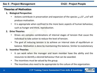 33
Sec 5 : Project Management Ch22 : Project People
Theories of Motivation
1. Biological Perspective:
• Actions contribute in preservation and expansion of the species ‫الجنس‬‫البشري‬ will
produce motivation.
• It is appropriate when confined to the more basic aspects of human behaviour,
such as hunger and thirst, reproduction.
2. Drive Theories:
• Drives are complex combinations of internal stages of tension that cause the
individual to take action to reduce the level of tension.
• The goal of reducing tension is to achieve an internal state of equilibrium or
balance. Motivation is done by maintaining this balance. Similar to evolutionary
3. Incentive Theories:
• It can work when the manager and team member have the ability and the
resources to identify a desired behaviour that can be awarded.
• The incentives must be valued by the group.
• The incentives also need to be appropriate to the culture of the organization.
 