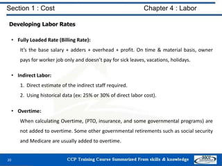 Section 1 : Cost Chapter 4 : Labor
Developing Labor Rates
• Fully Loaded Rate (Billing Rate):
It’s the base salary + adders + overhead + profit. On time & material basis, owner
pays for worker job only and doesn’t pay for sick leaves, vacations, holidays.
• Indirect Labor:
1. Direct estimate of the indirect staff required.
2. Using historical data (ex: 25% or 30% of direct labor cost).
• Overtime:
When calculating Overtime, (PTO, insurance, and some governmental programs) are
not added to overtime. Some other governmental retirements such as social security
and Medicare are usually added to overtime.
20
 
