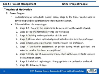 35
Sec 5 : Project Management Ch22 : Project People
Theories of Motivation
7. Career Stages :
• Understanding of individual’s current career stage by the leader can be used in
developing tangible approaches to individual motivation.
• This model has 10 career stages.
1. Stage 1,2: Occur in the person’s life before entering the world of work.
2. Stage 3: The first formal entry into the workplace
3. Stage 4: Training in the application of skills and
4. Stage 5: Occurs when individual gained full admission into the profession
5. Stage 6: Gain a more permanent membership in the profession.
6. Stage 7: Mid-career assessment or period during which questions are
asked as to what has been accomplished.
7. Stage 8: Challenge of maintaining momentum as the career starts to move
into its final chapters.
8. Stage 9: Individual beginning to disengage from the profession and work.
9. Stage 10: Retirement stage
 