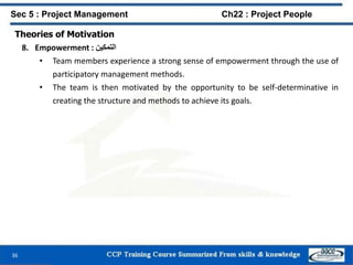 36
Sec 5 : Project Management Ch22 : Project People
Theories of Motivation
8. Empowerment : ‫التمكين‬
• Team members experience a strong sense of empowerment through the use of
participatory management methods.
• The team is then motivated by the opportunity to be self-determinative in
creating the structure and methods to achieve its goals.
 