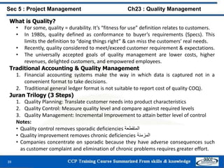 What is Quality?
• For some, quality = durability. It’s “fitness for use” definition relates to customers.
• In 1980s, quality defined as conformance to buyer’s requirements (Specs). This
limits the definition to “doing things right” & can miss the customers’ real needs.
• Recently, quality considered to meet/exceed customer requirement & expectations.
• The universally accepted goals of quality management are lower costs, higher
revenues, delighted customers, and empowered employees.
Traditional Accounting & Quality Management
1. Financial accounting systems make the way in which data is captured not in a
convenient format to take decisions.
2. Traditional general ledger format is not suitable to report cost of quality COQ).
Juran Trilogy (3 Steps)
1. Quality Planning: Translate customer needs into product characteristics
2. Quality Control: Measure quality level and compare against required levels
3. Quality Management: Incremental Improvement to attain better level of control
Notes:
• Quality control removes sporadic deficiencies ‫المتقطعة‬
• Quality improvement removes chronic deficiencies ‫المزمنة‬
• Companies concentrate on sporadic because they have adverse consequences such
as customer complaint and elimination of chronic problems requires greater effort.
39
Sec 5 : Project Management Ch23 : Quality Management
 