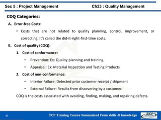 COQ Categories:
A. Error-free Costs:
• Costs that are not related to quality planning, control, improvement, or
correcting. It’s called the did-it-right-first-time costs.
B. Cost of quality (COQ):
1. Cost of conformance:
• Prevention: Ex: Quality planning and training.
• Appraisal: Ex: Material Inspection and Testing Products
2. Cost of non-conformance:
• Interior Failure: Detected prior customer receipt / shipment
• External Failure: Results from discovering by a customer.
COQ is the costs associated with avoiding, finding, making, and repairing defects.
40
Sec 5 : Project Management Ch23 : Quality Management
 