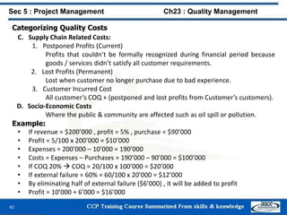 41
Categorizing Quality Costs
C. Supply Chain Related Costs:
1. Postponed Profits (Current)
Profits that couldn’t be formally recognized during financial period because
goods / services didn’t satisfy all customer requirements.
2. Lost Profits (Permanent)
Lost when customer no longer purchase due to bad experience.
3. Customer Incurred Cost
All customer’s COQ + (postponed and lost profits from Customer’s customers).
D. Socio-Economic Costs
Where the public & community are affected such as oil spill or pollution.
Example:
• If revenue = $200’000 , profit = 5% , purchase = $90’000
• Profit = 5/100 x 200’000 = $10’000
• Expenses = 200’000 – 10’000 = 190’000
• Costs = Expenses – Purchases = 190’000 – 90’000 = $100’000
• If COQ 20%  COQ = 20/100 x 100’000 = $20’000
• If external failure = 60% = 60/100 x 20’000 = $12’000
• By eliminating half of external failure ($6’000) , it will be added to profit
• Profit = 10’000 + 6’000 = $16’000
Sec 5 : Project Management Ch23 : Quality Management
 