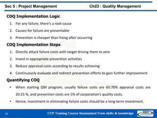 43
COQ Implementation Logic
1. For any failure, there’s a root cause
2. Causes for failure are preventable
3. Prevention is cheaper than fixing after occurring
COQ Implementation Steps
1. Directly attack failure costs with target driving them to zero
2. Invest in appropriate prevention activities
3. Reduce appraisal costs according to results achieving
4. Continuously evaluate and redirect prevention efforts to gain further improvement
Quantifying COQ
• When starting QM program, usually failure costs are 65:70% appraisal costs are
20:25 %, and prevention costs are 5% of corporation’s quality costs.
• Hence, investment in eliminating failure costs should be a long-term investment.
Sec 5 : Project Management Ch23 : Quality Management
 