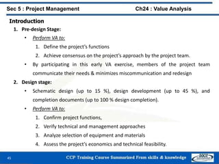 45
Introduction
1. Pre-design Stage:
• Perform VA to:
1. Define the project’s functions
2. Achieve consensus on the project’s approach by the project team.
• By participating in this early VA exercise, members of the project team
communicate their needs & minimizes miscommunication and redesign
2. Design stage:
• Schematic design (up to 15 %), design development (up to 45 %), and
completion documents (up to 100 % design completion).
• Perform VA to:
1. Confirm project functions,
2. Verify technical and management approaches
3. Analyze selection of equipment and materials
4. Assess the project’s economics and technical feasibility.
Sec 5 : Project Management Ch24 : Value Analysis
 