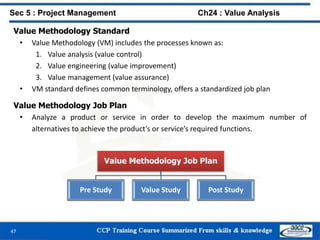 47
Value Methodology Standard
• Value Methodology (VM) includes the processes known as:
1. Value analysis (value control)
2. Value engineering (value improvement)
3. Value management (value assurance)
• VM standard defines common terminology, offers a standardized job plan
Value Methodology Job Plan
• Analyze a product or service in order to develop the maximum number of
alternatives to achieve the product’s or service’s required functions.
Sec 5 : Project Management Ch24 : Value Analysis
Value Methodology Job Plan
Pre Study Value Study Post Study
 
