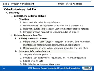 48
Value Methodology Job Plan
A. Pre-Study:
1. Collect User / Customer Attitude
• Objectives:
1. Determine the prime buying influence
2. Define and rate the importance of features and characteristics
3. Determine & rate seriousness of user complaints of product /project
4. Compare product / project with similar products / projects
2. Gather a Complete Data File:
i. Primary Information Sources:
1. People include user, original designer, architect, cost estimator,
maintenance, manufacturers, constructors, and consultants
2. Documentation sources include drawings, specs, bid docs and plans
ii. Secondary Information Sources:
1. Suppliers of similar products
2. literature such as standards, regulations, test results, and journals
3. Similar projects Data
4. Site visitation by the value study team
Sec 5 : Project Management Ch24 : Value Analysis
 