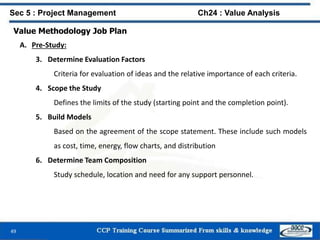 49
Value Methodology Job Plan
A. Pre-Study:
3. Determine Evaluation Factors
Criteria for evaluation of ideas and the relative importance of each criteria.
4. Scope the Study
Defines the limits of the study (starting point and the completion point).
5. Build Models
Based on the agreement of the scope statement. These include such models
as cost, time, energy, flow charts, and distribution
6. Determine Team Composition
Study schedule, location and need for any support personnel.
Sec 5 : Project Management Ch24 : Value Analysis
 