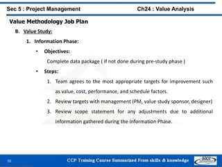 50
Value Methodology Job Plan
B. Value Study:
1. Information Phase:
• Objectives:
Complete data package ( if not done during pre-study phase )
• Steps:
1. Team agrees to the most appropriate targets for improvement such
as value, cost, performance, and schedule factors.
2. Review targets with management (PM, value study sponsor, designer)
3. Review scope statement for any adjustments due to additional
information gathered during the Information Phase.
Sec 5 : Project Management Ch24 : Value Analysis
 