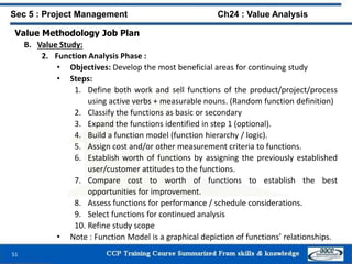 51
Value Methodology Job Plan
B. Value Study:
2. Function Analysis Phase :
• Objectives: Develop the most beneficial areas for continuing study
• Steps:
1. Define both work and sell functions of the product/project/process
using active verbs + measurable nouns. (Random function definition)
2. Classify the functions as basic or secondary
3. Expand the functions identified in step 1 (optional).
4. Build a function model (function hierarchy / logic).
5. Assign cost and/or other measurement criteria to functions.
6. Establish worth of functions by assigning the previously established
user/customer attitudes to the functions.
7. Compare cost to worth of functions to establish the best
opportunities for improvement.
8. Assess functions for performance / schedule considerations.
9. Select functions for continued analysis
10. Refine study scope
• Note : Function Model is a graphical depiction of functions’ relationships.
Sec 5 : Project Management Ch24 : Value Analysis
 