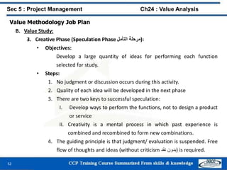 52
Value Methodology Job Plan
B. Value Study:
3. Creative Phase (Speculation Phase ‫مرحلة‬‫التأمل‬ ):
• Objectives:
Develop a large quantity of ideas for performing each function
selected for study.
• Steps:
1. No judgment or discussion occurs during this activity.
2. Quality of each idea will be developed in the next phase
3. There are two keys to successful speculation:
I. Develop ways to perform the functions, not to design a product
or service
II. Creativity is a mental process in which past experience is
combined and recombined to form new combinations.
4. The guiding principle is that judgment/ evaluation is suspended. Free
flow of thoughts and ideas (without criticism ‫بدون‬‫نقد‬ ) is required.
Sec 5 : Project Management Ch24 : Value Analysis
 