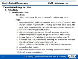 54
Value Methodology Job Plan
B. Value Study:
5. Development Phase:
• Objectives:
Select and prepare the best alternative(s) for improving value
• Steps:
1. Begin with highest ranked alternatives, develop a benefit analysis and
implementation requirements, including estimated initial costs, life
cycle costs, implementation cost, take into account risk / uncertainty.
2. Conduct performance benefit analysis.
3. Compile technical data package for each proposed alternative.
4. Write descriptions of original design and proposed alternative(s).
5. Include sketches of original design and proposed alternative(s).
6. Calculate cost and performance, showing the differences between
the original design and proposed alternative(s).
7. Provide technical back-up data, such as info sources& calculations.
8. Assess Schedule impact.
9. Prepare an implementation plan, including a proposed schedule.
10. Complete recommendations.
Sec 5 : Project Management Ch24 : Value Analysis
 