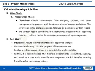 55
Value Methodology Job Plan
B. Value Study:
6. Presentation Phase:
• Objectives: Obtain commitment from designer, sponsor, and other
management to proceed with implementation of recommendations. This
involves an initial oral presentation followed by a complete written report.
• The written report documents the alternatives proposed with supporting
data and confirms the implementation plan accepted by management.
C. Post Study:
• Objectives: Assure the implementation of approved changes
• VM team leader may track the progress of implementation
• In all cases, design professional is responsible for implementation
• Further, it is recommended that financial departments (accounting, auditing,
etc.) conduct a post audit to verify to management the full benefits resulting
from the value methodology study.
Sec 5 : Project Management Ch24 : Value Analysis
 