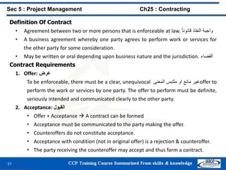57
Definition Of Contract
• Agreement between two or more persons that is enforceable at law. ‫واجبة‬‫النفاذ‬ً‫قانونا‬
• A business agreement whereby one party agrees to perform work or services for
the other party for some consideration.
• May be written or oral depending upon business nature and the jurisdiction. ‫القضاء‬
Contract Requirements
1. Offer: ‫عرض‬
To be enforceable, there must be a clear, unequivocal ‫غير‬‫مائع‬‫او‬‫ملتبس‬‫المعنى‬ offer to
perform the work or services by one party. The offer to perform must be definite,
seriously intended and communicated clearly to the other party.
2. Acceptance: ‫القبول‬
• Offer + Acceptance  A contract can be formed
• Acceptance must be communicated to the party making the offer.
• Counteroffers do not constitute acceptance.
• Acceptance with condition (not in original offer) is a rejection & counteroffer.
• The party receiving the counteroffer may accept and thus form a contract.
Sec 5 : Project Management Ch25 : Contracting
 