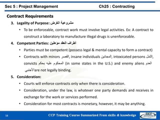 58
Contract Requirements
3. Legality of Purpose: ‫مشروعية‬‫الغرض‬
• To be enforceable, contract work must involve legal activities. Ex: A contract to
construct a laboratory to manufacture illegal drugs is unenforceable.
4. Competent Parties: ‫أطراف‬‫العقد‬‫مؤهلين‬
• Parties must be competent (possess legal & mental capacity to form a contract)
• Contracts with minors ‫,القصر‬ insane individuals ‫,المجانين‬ intoxicated persons ‫,الثمل‬
convicts ‫المحكوم‬‫عليه‬‫بحكم‬ (in some states in the U.S.) and enemy aliens ‫العدو‬
‫األجنبي‬are not legally binding.
5. Consideration:
• Courts will enforce contracts only when there is consideration.
• Consideration, under the law, is whatever one party demands and receives in
exchange for the work or services performed.
• Consideration for most contracts is monetary, however, it may be anything.
Sec 5 : Project Management Ch25 : Contracting
 