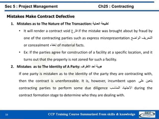 59
Mistakes Make Contract Defective
1. Mistakes as to The Nature of The Transaction: ‫لطبيعة‬‫العملية‬
• It will render a contract void ‫فارغ‬ if the mistake was brought about by fraud by
one of the contracting parties such as express misrepresentation ‫التحريف‬‫الواضح‬
or concealment ‫إخفاء‬ of material facts.
• Ex: If the parties agree for construction of a facility at a specific location, and it
turns out that the property is not zoned for such a facility.
2. Mistakes as to The Identity of A Party: ‫هوية‬‫أحد‬‫األطراف‬
If one party is mistaken as to the identity of the party they are contracting with,
then the contract is unenforceable. It is, however, incumbent upon ‫يتعين‬‫على‬
contracting parties to perform some due diligence ‫االجتهاد‬‫المناسب‬ during the
contract formation stage to determine who they are dealing with.
Sec 5 : Project Management Ch25 : Contracting
 