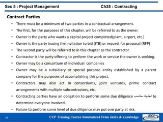 62
Contract Parties
• There must be a minimum of two parties in a contractual arrangement.
• The first, for the purposes of this chapter, will be referred to as the owner.
• Owner is the party who wants a capital project completed(plant, airport, etc.)
• Owner is the party issuing the invitation to bid (ITB) or request for proposal (RFP)
• The second party will be referred to in this chapter as the contractor.
• Contractor is the party offering to perform the work or service the owner is seeking.
• Owner may be a consortium of individual companies
• Owner may be a subsidiary or special purpose entity established by a parent
company for the purposes of accomplishing this project.
• Contractors may also act in consortiums, joint ventures, prime contract
arrangements with multiple subcontractors, etc.
• Contracting parties have an obligation to perform some due diligence ‫اجتهاد‬‫مناسب‬ to
determine everyone involved.
• Failure to perform some level of due diligence may put one party at risk.
Sec 5 : Project Management Ch25 : Contracting
 