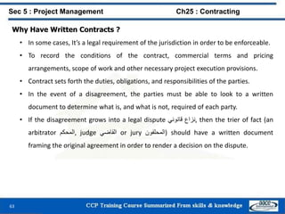 63
Why Have Written Contracts ?
• In some cases, It’s a legal requirement of the jurisdiction in order to be enforceable.
• To record the conditions of the contract, commercial terms and pricing
arrangements, scope of work and other necessary project execution provisions.
• Contract sets forth the duties, obligations, and responsibilities of the parties.
• In the event of a disagreement, the parties must be able to look to a written
document to determine what is, and what is not, required of each party.
• If the disagreement grows into a legal dispute ‫نزاع‬‫قانوني‬ , then the trier of fact (an
arbitrator ‫,المحكم‬ judge ‫القاضي‬ or jury ‫)المحلفون‬ should have a written document
framing the original agreement in order to render a decision on the dispute.
Sec 5 : Project Management Ch25 : Contracting
 