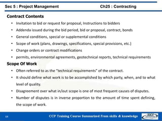 64
Contract Contents
• Invitation to bid or request for proposal, Instructions to bidders
• Addenda issued during the bid period, bid or proposal, contract, bonds
• General conditions, special or supplemental conditions
• Scope of work (plans, drawings, specifications, special provisions, etc.)
• Change orders or contract modifications
• permits, environmental agreements, geotechnical reports, technical requirements
Scope Of Work
• Often referred to as the “technical requirements” of the contract.
• It should define what work is to be accomplished by which party, when, and to what
level of quality.
• Disagreement over what in/out scope is one of most frequent causes of disputes.
• Number of disputes is in inverse proportion to the amount of time spent defining,
the scope of work.
Sec 5 : Project Management Ch25 : Contracting
 