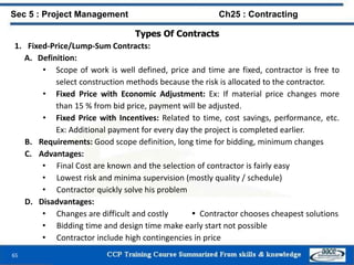 65
Types Of Contracts
1. Fixed-Price/Lump-Sum Contracts:
A. Definition:
• Scope of work is well defined, price and time are fixed, contractor is free to
select construction methods because the risk is allocated to the contractor.
• Fixed Price with Economic Adjustment: Ex: If material price changes more
than 15 % from bid price, payment will be adjusted.
• Fixed Price with Incentives: Related to time, cost savings, performance, etc.
Ex: Additional payment for every day the project is completed earlier.
B. Requirements: Good scope definition, long time for bidding, minimum changes
C. Advantages:
• Final Cost are known and the selection of contractor is fairly easy
• Lowest risk and minima supervision (mostly quality / schedule)
• Contractor quickly solve his problem
D. Disadvantages:
• Changes are difficult and costly  Contractor chooses cheapest solutions
• Bidding time and design time make early start not possible
• Contractor include high contingencies in price
Sec 5 : Project Management Ch25 : Contracting
 