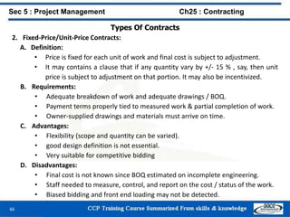 66
Types Of Contracts
2. Fixed-Price/Unit-Price Contracts:
A. Definition:
• Price is fixed for each unit of work and final cost is subject to adjustment.
• It may contains a clause that if any quantity vary by +/- 15 % , say, then unit
price is subject to adjustment on that portion. It may also be incentivized.
B. Requirements:
• Adequate breakdown of work and adequate drawings / BOQ.
• Payment terms properly tied to measured work & partial completion of work.
• Owner-supplied drawings and materials must arrive on time.
C. Advantages:
• Flexibility (scope and quantity can be varied).
• good design definition is not essential.
• Very suitable for competitive bidding
D. Disadvantages:
• Final cost is not known since BOQ estimated on incomplete engineering.
• Staff needed to measure, control, and report on the cost / status of the work.
• Biased bidding and front end loading may not be detected.
Sec 5 : Project Management Ch25 : Contracting
 