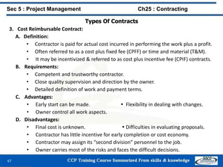 67
Types Of Contracts
3. Cost Reimbursable Contract:
A. Definition:
• Contractor is paid for actual cost incurred in performing the work plus a profit.
• Often referred to as a cost plus fixed fee (CPFF) or time and material (T&M).
• It may be incentivized & referred to as cost plus incentive fee (CPIF) contracts.
B. Requirements:
• Competent and trustworthy contractor.
• Close quality supervision and direction by the owner.
• Detailed definition of work and payment terms.
C. Advantages:
• Early start can be made.  Flexibility in dealing with changes.
• Owner control all work aspects.
D. Disadvantages:
• Final cost is unknown.  Difficulties in evaluating proposals.
• Contractor has little incentive for early completion or cost economy.
• Contractor may assign its “second division” personnel to the job.
• Owner carries most of the risks and faces the difficult decisions.
Sec 5 : Project Management Ch25 : Contracting
 