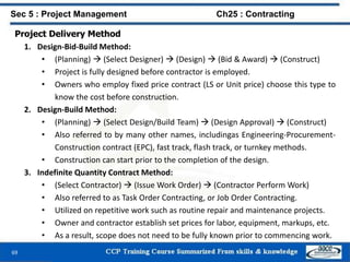 69
Project Delivery Method
1. Design-Bid-Build Method:
• (Planning)  (Select Designer)  (Design)  (Bid & Award)  (Construct)
• Project is fully designed before contractor is employed.
• Owners who employ fixed price contract (LS or Unit price) choose this type to
know the cost before construction.
2. Design-Build Method:
• (Planning)  (Select Design/Build Team)  (Design Approval)  (Construct)
• Also referred to by many other names, includingas Engineering-Procurement-
Construction contract (EPC), fast track, flash track, or turnkey methods.
• Construction can start prior to the completion of the design.
3. Indefinite Quantity Contract Method:
• (Select Contractor)  (Issue Work Order)  (Contractor Perform Work)
• Also referred to as Task Order Contracting, or Job Order Contracting.
• Utilized on repetitive work such as routine repair and maintenance projects.
• Owner and contractor establish set prices for labor, equipment, markups, etc.
• As a result, scope does not need to be fully known prior to commencing work.
Sec 5 : Project Management Ch25 : Contracting
 