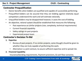 73
Contractor Prequalification
• Owner benefits when bidders are qualified and capable of successfully performing.
• Prequalified bidders can be assured that they are bidding against relatively equal
competitors understand the work and will estimate rationally.
• Unqualified bidders may be disappointed however, it saves the cost of bidding.
• An objective, rational system should be established that measures the following:
• Past experience on similar projects (size, complexity, technical requirements)
• Current financial capability
• Safety ratings on past projects
• Experienced project team
Contractor’s Decision To Bid
1. Expertise
• Review of past projects. If no similar projects, some thought should be given to
whether they are truly capable of performing the work.
• Alternative is a joint venture, to assure sufficient expertise and to spread risk.
2. Financial Capability
Insurance/bonding requirements, Payment provisions, & cash flow scenarios.
Sec 5 : Project Management Ch25 : Contracting
 