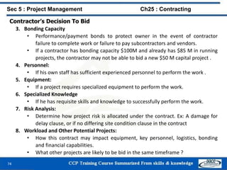 74
Contractor’s Decision To Bid
3. Bonding Capacity
• Performance/payment bonds to protect owner in the event of contractor
failure to complete work or failure to pay subcontractors and vendors.
• If a contractor has bonding capacity $100M and already has $85 M in running
projects, the contractor may not be able to bid a new $50 M capital project .
4. Personnel:
• If his own staff has sufficient experienced personnel to perform the work .
5. Equipment:
• If a project requires specialized equipment to perform the work.
6. Specialized Knowledge
• If he has requisite skills and knowledge to successfully perform the work.
7. Risk Analysis:
• Determine how project risk is allocated under the contract. Ex: A damage for
delay clause, or if no differing site condition clause in the contract
8. Workload and Other Potential Projects:
• How this contract may impact equipment, key personnel, logistics, bonding
and financial capabilities.
• What other projects are likely to be bid in the same timeframe ?
Sec 5 : Project Management Ch25 : Contracting
 