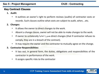 76
Key Contract Clauses
1. Audit:
• It outlines an owner’s right to perform reviews (audits) of contractor costs or
records. Such clauses outline what costs are subject to audit, when, ..etc.
2. Changes:
• It allows the owner to direct changes to the work.
• Absent a change clause, owner will not be able to make changes to the work.
• If owner to unilaterally ‫بصورة‬‫احادية‬ direct changes (that if contractor refuses to
comply, they are in a breach of the contract).
• It may require the owner and the contractor to mutually agree on the change.
3. Contractor Responsibilities:
• It lays out, in general form, the duties, obligations and responsibilities of the
contractor in performance of the work.
• It assigns specific risks to the contractor
Sec 5 : Project Management Ch25 : Contracting
 