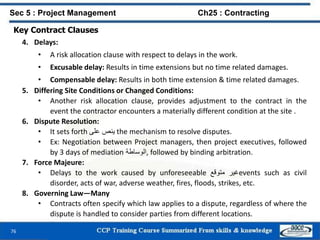76
Key Contract Clauses
4. Delays:
• A risk allocation clause with respect to delays in the work.
• Excusable delay: Results in time extensions but no time related damages.
• Compensable delay: Results in both time extension & time related damages.
5. Differing Site Conditions or Changed Conditions:
• Another risk allocation clause, provides adjustment to the contract in the
event the contractor encounters a materially different condition at the site .
6. Dispute Resolution:
• It sets forth ‫ينص‬‫على‬ the mechanism to resolve disputes.
• Ex: Negotiation between Project managers, then project executives, followed
by 3 days of mediation ‫,الوساطة‬ followed by binding arbitration.
7. Force Majeure:
• Delays to the work caused by unforeseeable ‫غير‬‫متوقع‬ events such as civil
disorder, acts of war, adverse weather, fires, floods, strikes, etc.
8. Governing Law—Many
• Contracts often specify which law applies to a dispute, regardless of where the
dispute is handled to consider parties from different locations.
Sec 5 : Project Management Ch25 : Contracting
 