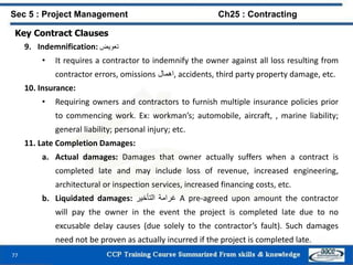 77
Key Contract Clauses
9. Indemnification: ‫تعويض‬
• It requires a contractor to indemnify the owner against all loss resulting from
contractor errors, omissions ‫,اهمال‬ accidents, third party property damage, etc.
10. Insurance:
• Requiring owners and contractors to furnish multiple insurance policies prior
to commencing work. Ex: workman’s; automobile, aircraft, , marine liability;
general liability; personal injury; etc.
11. Late Completion Damages:
a. Actual damages: Damages that owner actually suffers when a contract is
completed late and may include loss of revenue, increased engineering,
architectural or inspection services, increased financing costs, etc.
b. Liquidated damages: ‫غرامة‬‫التأخير‬ A pre-agreed upon amount the contractor
will pay the owner in the event the project is completed late due to no
excusable delay causes (due solely to the contractor’s fault). Such damages
need not be proven as actually incurred if the project is completed late.
Sec 5 : Project Management Ch25 : Contracting
 